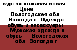 куртка кожаная новая  › Цена ­ 13 000 - Вологодская обл., Вологда г. Одежда, обувь и аксессуары » Мужская одежда и обувь   . Вологодская обл.,Вологда г.